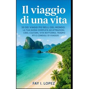 Lopez, Fay I. Il viaggio di una vita: 50 dei viaggi più belli del mondo: la tua guida completa ad attrazioni, cibo, cultura, vita notturna, trasporti e consigli di viaggio Lopez, Fay I. Il viaggio di una vita: 50 dei viaggi più belli del mondo: la tua guida completa ad attrazioni, cibo, cultura, vita notturna, trasporti e consigli di viaggio