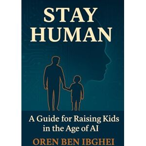 Ben Ibghei, Oren Stay Human: A Guide for Raising Kids in the Age of AI: How to future-proof your family when machines do everything Ben Ibghei, Oren Stay Human: A Guide for Raising Kids in the Age of AI: How to future-proof your family when machines do everything