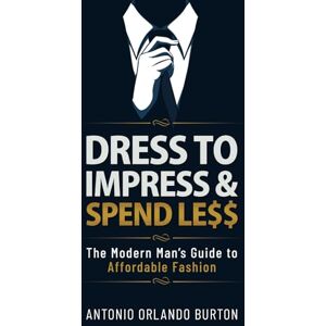Burton, Antonio Dress to Impress & Spend Less: The Modern Man’s Guide to Affordable Fashion Burton, Antonio Dress to Impress & Spend Less: The Modern Man’s Guide to Affordable Fashion