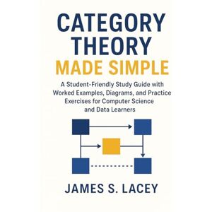 Lacey, James S. CATEGORY THEORY MADE SIMPLE: A Student-Friendly Study Guide with Worked Examples, Diagrams, and Practice Exercises for Computer Science and Data Learners Lacey, James S. CATEGORY THEORY MADE SIMPLE: A Student-Friendly Study Guide with Worked Examples, Diagrams, and Practice Exercises for Computer Science and Data Learners