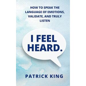 King, Patrick I Feel Heard: How to Speak the Language of Emotions, Validate, and Truly Listen (How to be More Likable and Charismatic) King, Patrick I Feel Heard: How to Speak the Language of Emotions, Validate, and Truly Listen (How to be More Likable and Charismatic)