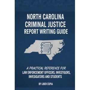 Liber Copia LLC North Carolina Criminal Justice Report Writing Guide: A Practical Reference for Law Enforcement Officers, Investigators, and Students Liber Copia LLC North Carolina Criminal Justice Report Writing Guide: A Practical Reference for Law Enforcement Officers, Investigators, and Students