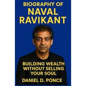 D. Ponce, Daniel BIOGRAPHY OF NAVAL RAVIKANT: Building Wealth Without Selling Your Soul D. Ponce, Daniel BIOGRAPHY OF NAVAL RAVIKANT: Building Wealth Without Selling Your Soul