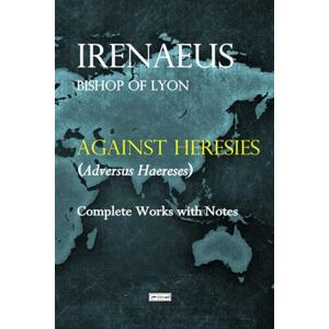 Bishop of Lyon, Irenaeus Against Heresies (Adversus Haereses): Complete Works with Notes Bishop of Lyon, Irenaeus Against Heresies (Adversus Haereses): Complete Works with Notes