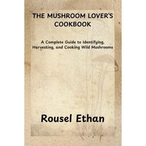 Ethan, Rousel THE MUSHROOM LOVER’S COOKBOOK: A Complete Guide to Identifying, Harvesting, and Cooking Wild Mushrooms Ethan, Rousel THE MUSHROOM LOVER’S COOKBOOK: A Complete Guide to Identifying, Harvesting, and Cooking Wild Mushrooms