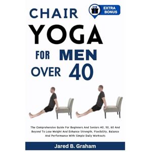 Graham, Jared B. CHAIR YOGA FOR MEN OVER 40: The Comprehensive Guide For Beginners And Seniors 40, 50, 60 And Beyond To Lose Weight And Enhance Strength, Flexibility, Balance And Performance With Simple Daily Workouts Graham, Jared B. CHAIR YOGA FOR MEN OVER 40: The Comprehensive Guide For Beginners And Seniors 40, 50, 60 And Beyond To Lose Weight And Enhance Strength, Flexibility, Balance And Performance With Simple Daily Workouts