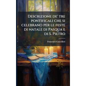 Cancellieri, Francesco Descrizione de' tre pontificali che si celebrano per le feste di natale di Pasqua e di S. Pietro Cancellieri, Francesco Descrizione de' tre pontificali che si celebrano per le feste di natale di Pasqua e di S. Pietro
