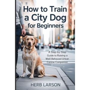 Larson, Herb How to Train a City Dog for Beginners: A Step-by-Step Guide to Raising a Well-Behaved Urban Canine Companion Larson, Herb How to Train a City Dog for Beginners: A Step-by-Step Guide to Raising a Well-Behaved Urban Canine Companion
