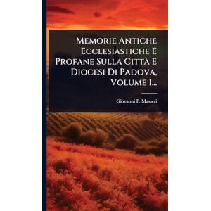 Masseri, Giovanni P Memorie Antiche Ecclesiastiche E Profane Sulla Città E Diocesi Di Padova, Volume 1... Masseri, Giovanni P Memorie Antiche Ecclesiastiche E Profane Sulla Città E Diocesi Di Padova, Volume 1...