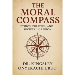 Ebuo, Dr. Kingsley Onyekachi The Moral Compass: Ethics, Politics, and Society in Africa Ebuo, Dr. Kingsley Onyekachi The Moral Compass: Ethics, Politics, and Society in Africa