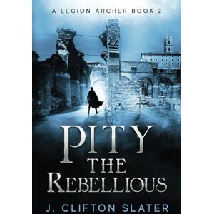 Slater, J. Clifton Pity the Rebellious: 2 (A Legion Archer) Slater, J. Clifton Pity the Rebellious: 2 (A Legion Archer)