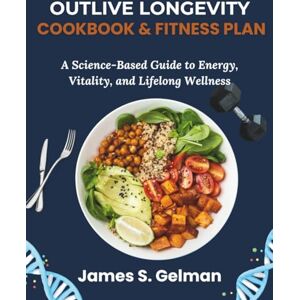 S. Gelman, James Outlive Longevity Cookbook and Fitness Plan: A Science-Based Guide to Energy, Vitality, and Lifelong Wellness S. Gelman, James Outlive Longevity Cookbook and Fitness Plan: A Science-Based Guide to Energy, Vitality, and Lifelong Wellness