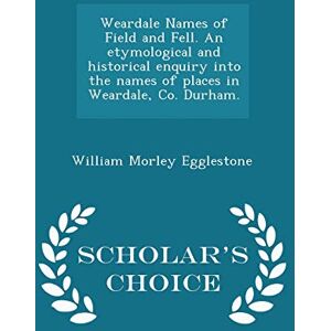 Egglestone, William Morley Weardale Names of Field and Fell. an Etymological and Historical Enquiry Into the Names of Places in Weardale, Co. Durham. Scholar's Choice Edition Egglestone, William Morley Weardale Names of Field and Fell. an Etymological and Historical Enquiry Into the Names of Places in Weardale, Co. Durham. Scholar's Choice Edition