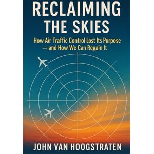 van Hoogstraten, John Reclaiming the Skies: How Air Traffic Control Lost Its Purpose — and How We Can Regain It van Hoogstraten, John Reclaiming the Skies: How Air Traffic Control Lost Its Purpose — and How We Can Regain It