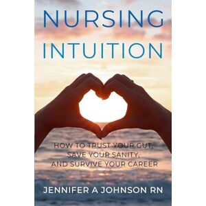 Johnson RN, Jennifer A Nursing Intuition: How to Trust Your Gut, Save Your Sanity, and Survive Your Career: How to Trust Your Gut, Save Your Sanity, and Survive Your Career Johnson RN, Jennifer A Nursing Intuition: How to Trust Your Gut, Save Your Sanity, and Survive Your Career: How to Trust Your Gut, Save Your Sanity, and Survive Your Career