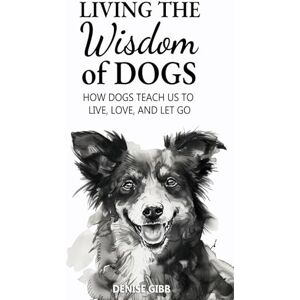 Gibb, Denise Living the Wisdom of Dogs: How Dogs Teach Us to Live, Love, and Let Go Gibb, Denise Living the Wisdom of Dogs: How Dogs Teach Us to Live, Love, and Let Go