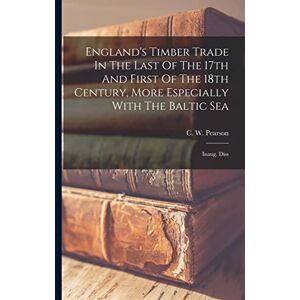Pearson, C W England's Timber Trade In The Last Of The 17th And First Of The 18th Century, More Especially With The Baltic Sea: Inaug. Diss Pearson, C W England's Timber Trade In The Last Of The 17th And First Of The 18th Century, More Especially With The Baltic Sea: Inaug. Diss