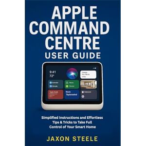 STEELE, JAXON APPLE COMMAND CENTRE USER GUIDE: SIMPLIFIED INSTRUCTIONS AND EFFORTLESS TIPS & TRICKS TO TAKE FULL CONTROL OF YOUR SMART HOME STEELE, JAXON APPLE COMMAND CENTRE USER GUIDE: SIMPLIFIED INSTRUCTIONS AND EFFORTLESS TIPS & TRICKS TO TAKE FULL CONTROL OF YOUR SMART HOME