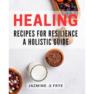 S. Frye, Jazmine Healing Recipes for Resilience: A Holistic Guide: Nourishing Dishes for Mind and Body Wellness: A Comprehensive Dietary Companion S. Frye, Jazmine Healing Recipes for Resilience: A Holistic Guide: Nourishing Dishes for Mind and Body Wellness: A Comprehensive Dietary Companion