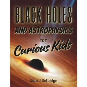 Bettridge, Aidan J Black Holes and Astrophysics for Curious Kids: Exploring the mysteries of the universe for children and young adults (Exciting Science for Curious Kids) Bettridge, Aidan J Black Holes and Astrophysics for Curious Kids: Exploring the mysteries of the universe for children and young adults (Exciting Science for Curious Kids)
