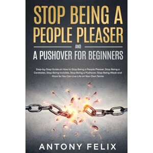 Felix, Antony Stop Being A People Pleaser And A Pushover For Beginners: Step-by-Step Guide on How to Stop Being a People Pleaser, Stop Being a Caretaker, Stop Being ... Stop Being Weak (Transform yourself) Felix, Antony Stop Being A People Pleaser And A Pushover For Beginners: Step-by-Step Guide on How to Stop Being a People Pleaser, Stop Being a Caretaker, Stop Being ... Stop Being Weak (Transform yourself)