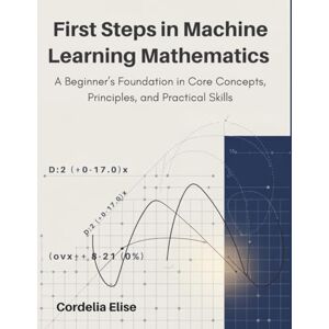 Elise, Cordelia First Steps in Machine Learning Mathematics: A Beginner’s Foundation in Core Concepts, Principles, and Practical Skills Elise, Cordelia First Steps in Machine Learning Mathematics: A Beginner’s Foundation in Core Concepts, Principles, and Practical Skills