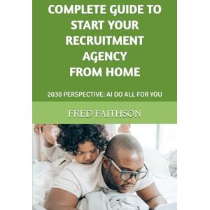 FAITHSON, FRED COMPLETE GUIDE TO START YOUR RECRUITMENT AGENCY FROM HOME: 2030 PERSPECTIVE: AI DO ALL FOR YOU FAITHSON, FRED COMPLETE GUIDE TO START YOUR RECRUITMENT AGENCY FROM HOME: 2030 PERSPECTIVE: AI DO ALL FOR YOU