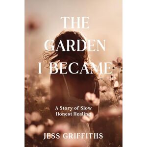 Griffiths, Jess The Garden I Became: A Memoir of Slow, Honest Healing Through Illness, Grief, and the Hope to Begin Again Griffiths, Jess The Garden I Became: A Memoir of Slow, Honest Healing Through Illness, Grief, and the Hope to Begin Again