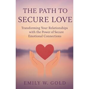 W. Gold, Emily The Path to Secure Love: Transforming Your Relationships with the Power of Secure Emotional Connections W. Gold, Emily The Path to Secure Love: Transforming Your Relationships with the Power of Secure Emotional Connections