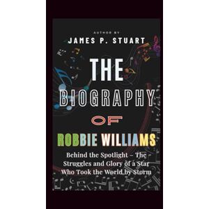 P. Stuart, James The Biography Of Robbie Williams: Behind the Spotlight – The Struggles and Glory of a Star Who Took the World by Storm P. Stuart, James The Biography Of Robbie Williams: Behind the Spotlight – The Struggles and Glory of a Star Who Took the World by Storm