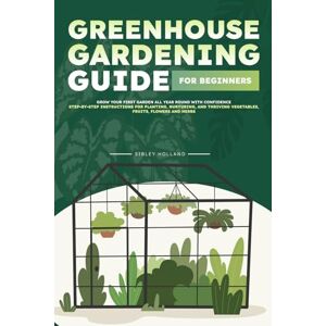Holland, Sibley Greenhouse Gardening Guide for Beginners: Grow Your First Garden All Year Round with Confidence Step-by-Step Instructions for Planting, Nurturing, and Thriving Vegetables, Fruits, Flowers and Herbs Holland, Sibley Greenhouse Gardening Guide for Beginners: Grow Your First Garden All Year Round with Confidence Step-by-Step Instructions for Planting, Nurturing, and Thriving Vegetables, Fruits, Flowers and Herbs
