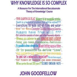 Goodfellow, Mr John K WHY KNOWLEDGE IS SO COMPLEX: A RESOURCE FOR THE INTERNATIONAL BACCALAUREATE THEORY OF KNOWLEDGE COURSE Goodfellow, Mr John K WHY KNOWLEDGE IS SO COMPLEX: A RESOURCE FOR THE INTERNATIONAL BACCALAUREATE THEORY OF KNOWLEDGE COURSE