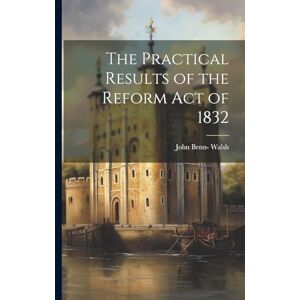 Walsh, John Benn- The Practical Results of the Reform Act of 1832 Walsh, John Benn- The Practical Results of the Reform Act of 1832