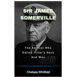 Whitfield, Chelsea Sir James Somerville: The Admiral Who Defied Hitler's Navy And Won Whitfield, Chelsea Sir James Somerville: The Admiral Who Defied Hitler's Navy And Won