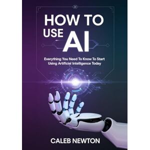 Newton, Caleb How to Use AI: Everything You Need to Know to Start Using Artificial Intelligence Today Newton, Caleb How to Use AI: Everything You Need to Know to Start Using Artificial Intelligence Today