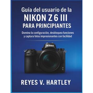 V. Hartley, Reyes Guía del usuario de la Nikon Z6 III para principiantes: Domina la configuración, desbloquea funciones y captura fotos impresionantes con facilidad V. Hartley, Reyes Guía del usuario de la Nikon Z6 III para principiantes: Domina la configuración, desbloquea funciones y captura fotos impresionantes con facilidad