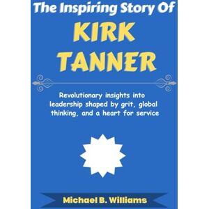 Williams, Michael B The Inspiring Story of Kirk Tanner: Revolutionary insights into leadership shaped by grit, global thinking, and a heart for service (The Minds That Built Wealth) Williams, Michael B The Inspiring Story of Kirk Tanner: Revolutionary insights into leadership shaped by grit, global thinking, and a heart for service (The Minds That Built Wealth)
