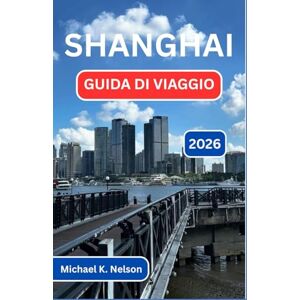 K. Nelson, Michael SHANGHAI GUIDA DI VIAGGIO 2026: Esplorando Il Crocevia Tra Cultura, Cucina E Meraviglia Moderna K. Nelson, Michael SHANGHAI GUIDA DI VIAGGIO 2026: Esplorando Il Crocevia Tra Cultura, Cucina E Meraviglia Moderna