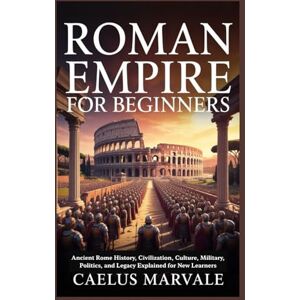 Marvale, Caelus ROMAN EMPIRE FOR BEGINNERS: Ancient Rome History, Civilization, Culture, Military, Politics, and Legacy Explained for New Learners Marvale, Caelus ROMAN EMPIRE FOR BEGINNERS: Ancient Rome History, Civilization, Culture, Military, Politics, and Legacy Explained for New Learners