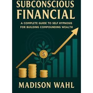Wahl, Madison Subconscious Financial: A Complete Guide to Self-Hypnosis for Building Compounding Wealth Wahl, Madison Subconscious Financial: A Complete Guide to Self-Hypnosis for Building Compounding Wealth