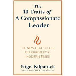 Kilpatrick, Mr Nigel The 10 Traits of a Compassionate Leader: THE NEW LEADERSHIP BLUEPRINT FOR MODERN TIMES Kilpatrick, Mr Nigel The 10 Traits of a Compassionate Leader: THE NEW LEADERSHIP BLUEPRINT FOR MODERN TIMES