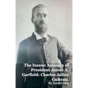 Kelly, Donald The Insane Assassin of President James A. Garfield: Charles Julius Guiteau. Kelly, Donald The Insane Assassin of President James A. Garfield: Charles Julius Guiteau.