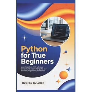 BULLOCK, HUGHES Python for True Beginners: Learn to Code in 2025 with Clear Explanations, Practical Projects, and Essential Programming Foundations BULLOCK, HUGHES Python for True Beginners: Learn to Code in 2025 with Clear Explanations, Practical Projects, and Essential Programming Foundations