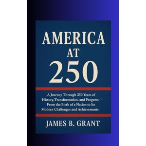 Grant, Mr James B America at 250: Journey Through 250 Years of History, Transformation, and Progress — From the Birth of a Nation to Its Modern Challenges and Achievements Grant, Mr James B America at 250: Journey Through 250 Years of History, Transformation, and Progress — From the Birth of a Nation to Its Modern Challenges and Achievements