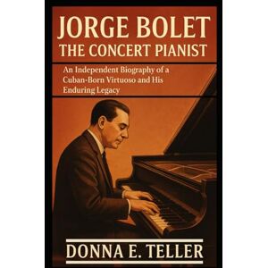 E. Teller, Donna JORGE BOLET THE CONCERT PIANIST: An Independent Biography of a Cuban-Born Virtuoso and His Enduring Legacy E. Teller, Donna JORGE BOLET THE CONCERT PIANIST: An Independent Biography of a Cuban-Born Virtuoso and His Enduring Legacy