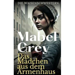 Grey, Mabel Das Mädchen aus dem Armenhaus: Ein bewegendes historisches Schicksalsdrama (Die Waisenschwestern) Grey, Mabel Das Mädchen aus dem Armenhaus: Ein bewegendes historisches Schicksalsdrama (Die Waisenschwestern)