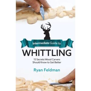Feldman, Ryan Intermediate Guide to Whittling: 15 Secrets Wood Carvers Should Know to Get Better Feldman, Ryan Intermediate Guide to Whittling: 15 Secrets Wood Carvers Should Know to Get Better