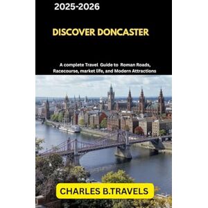 TRAVELS, CHARLES B. DISCOVER DONCASTER: A Complete Travel Guide to Roman Roads, Racecourses, Market Life, and Modern Attractions (complete united kingdom travel guides for all cities) TRAVELS, CHARLES B. DISCOVER DONCASTER: A Complete Travel Guide to Roman Roads, Racecourses, Market Life, and Modern Attractions (complete united kingdom travel guides for all cities)