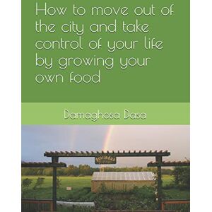 Dasa, Damaghosa HOW TO MOVE OUT OF THE CITY, AND TAKE CONTROL OF YOUR LIFE BY GROWING YOUR OWN FOOD Dasa, Damaghosa HOW TO MOVE OUT OF THE CITY, AND TAKE CONTROL OF YOUR LIFE BY GROWING YOUR OWN FOOD