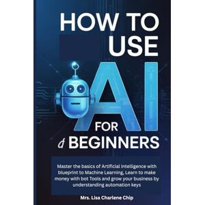 Charlene Chip, Mrs. Lisa How to use AI for Beginners: Master the basics of Artificial Intelligence with blueprint to Machine Learning, Learn to make money with bot Tools and grow your business by understanding automation keys Charlene Chip, Mrs. Lisa How to use AI for Beginners: Master the basics of Artificial Intelligence with blueprint to Machine Learning, Learn to make money with bot Tools and grow your business by understanding automation keys